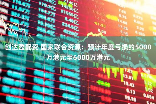 创达盈配资 国家联合资源：预计年度亏损约5000万港元至6000万港元