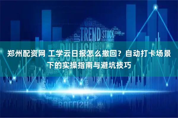 郑州配资网 工学云日报怎么撤回？自动打卡场景下的实操指南与避坑技巧