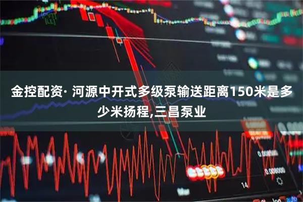 金控配资· 河源中开式多级泵输送距离150米是多少米扬程,三昌泵业