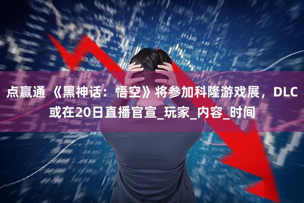 点赢通 《黑神话：悟空》将参加科隆游戏展，DLC或在20日直播官宣_玩家_内容_时间