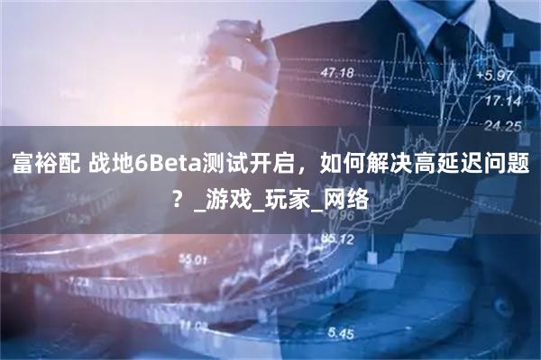 富裕配 战地6Beta测试开启,如何解决高延迟问题?_游戏_玩家_网络