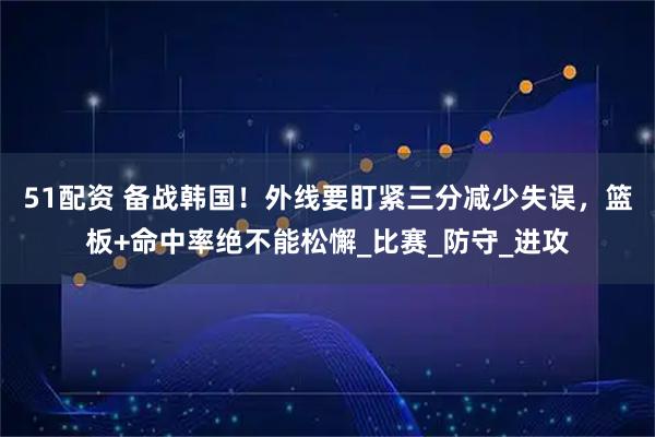 51配资 备战韩国!外线要盯紧三分减少失误,篮板+命中率绝不能松懈_比赛_防守_进攻