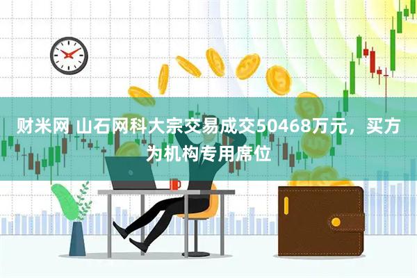 财米网 山石网科大宗交易成交50468万元，买方为机构专用席位