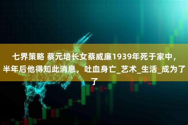 七界策略 蔡元培长女蔡威廉1939年死于家中,半年后他得知此消息,吐血身亡_艺术_生活_成为了
