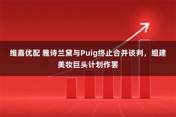 维嘉优配 雅诗兰黛与Puig终止合并谈判,组建美妆巨头计划作罢