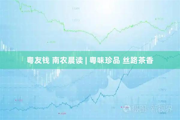 粤友钱 南农晨读 | 粤味珍品 丝路茶香